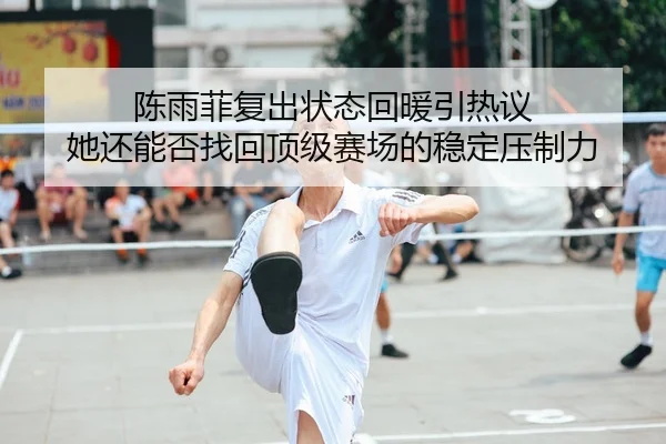 陈雨菲复出状态回暖引热议 她还能否找回顶级赛场的稳定压制力